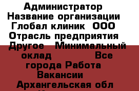 Администратор › Название организации ­ Глобал клиник, ООО › Отрасль предприятия ­ Другое › Минимальный оклад ­ 15 000 - Все города Работа » Вакансии   . Архангельская обл.,Коряжма г.